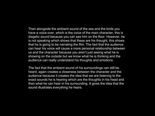 Then alongside the ambient sound of the sea and the birds you
have a voice over, which is the voice of the main character, this is
diegetic sound because you can see him on the floor. However, he
is not speaking which shows that these are his thought, this shows
that he is going to be narrating the film. The fact that the audience
can hear his voice will cause a more personal relationship between
us and the character because you aren’t just seeing what he is
showing on the outside but we know what he is thinking and the
audience can really understand his thoughts and emotions.
The fact that the ambient sound of his surroundings can still be
heard, again creates a closeness between the character and the
audience because it creates the idea that we are listening to the
exact sounds he is hearing which are the thoughts in his head and
then what he can hear in his surrounding. It gives the idea that the
sound illustrates everything he hears.
 