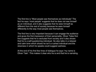 The first line is “Most people see themselves as individuals” The
fact he says ‘most people’ suggests that he does not see himself
as an individual, and it also suggests that he sees himself as
different from the rest of society because he sees himself
differently to the way most people see themselves.
The first line is very important because it can engage the audience
and gives the first impression of their personality. Oliver Tates first
line suggests that he is secluded from society and it also shows
that he is a self-questioning individual. He also talks in a relaxed
and calm tone which shows he isn’t a rushed individual and the
slowness in which he speaks could suggest sadness.
At the end of his first few lines of dialogue he says “my name is
Oliver Tate”. This makes it clear who he is and that he is narrating.
 