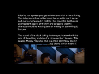 After he has spoken you get ambient sound of a clock ticking.
This is hyper-real sound because the sound is much louder
and more emphasised in real life, this connotes that time is
an important aspect of the film and suggests that the
character could be wasting time or waiting for something to
happen.
The sound of the clock ticking is also synchronised with the
cuts of the editing and also the movement of his eyes. This
causes Mickey-mousing. This is a most commonly seen in
comedies. Submarine is a comedy drama which means it
follows these conventions.
 