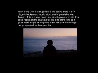 Then along with the long shots of the setting there is non-
diegetic background music (stuck on the puzzle by Alex
Turner). This is a slow paced and simple piece of music, this
could represent the character or the tone of the film, so it
gives more insight of the genre of the film and the feelings
being conveyed by the character.
 
