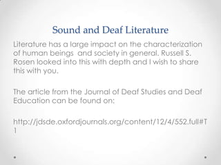 Sound and Deaf Literature
Literature has a large impact on the characterization
of human beings and society in general. Russell S.
Rosen looked into this with depth and I wish to share
this with you.

The article from the Journal of Deaf Studies and Deaf
Education can be found on:

http://jdsde.oxfordjournals.org/content/12/4/552.full#T
1
 