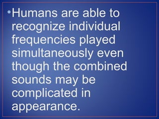 • Humans are able to
  recognize individual
  frequencies played
  simultaneously even
  though the combined
  sounds may be
  complicated in
  appearance.
 