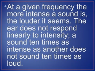 • At a given frequency the
  more intense a sound is,
  the louder it seems. The
  ear does not respond
  linearly to intensity; a
  sound ten times as
  intense as another does
  not sound ten times as
  loud.
 