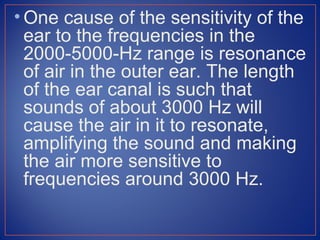 • One cause of the sensitivity of the
  ear to the frequencies in the
  2000-5000-Hz range is resonance
  of air in the outer ear. The length
  of the ear canal is such that
  sounds of about 3000 Hz will
  cause the air in it to resonate,
  amplifying the sound and making
  the air more sensitive to
  frequencies around 3000 Hz.
 