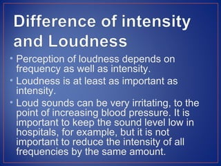 • Perception of loudness depends on
  frequency as well as intensity.
• Loudness is at least as important as
  intensity.
• Loud sounds can be very irritating, to the
  point of increasing blood pressure. It is
  important to keep the sound level low in
  hospitals, for example, but it is not
  important to reduce the intensity of all
  frequencies by the same amount.
 