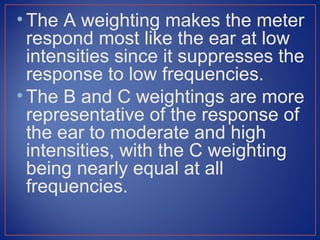 • The A weighting makes the meter
  respond most like the ear at low
  intensities since it suppresses the
  response to low frequencies.
• The B and C weightings are more
  representative of the response of
  the ear to moderate and high
  intensities, with the C weighting
  being nearly equal at all
  frequencies.
 