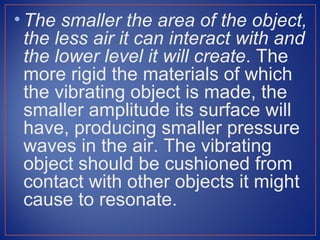 • The smaller the area of the object,
  the less air it can interact with and
  the lower level it will create. The
  more rigid the materials of which
  the vibrating object is made, the
  smaller amplitude its surface will
  have, producing smaller pressure
  waves in the air. The vibrating
  object should be cushioned from
  contact with other objects it might
  cause to resonate.
 