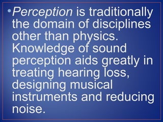 • Perception is traditionally
  the domain of disciplines
  other than physics.
  Knowledge of sound
  perception aids greatly in
  treating hearing loss,
  designing musical
  instruments and reducing
  noise.
 