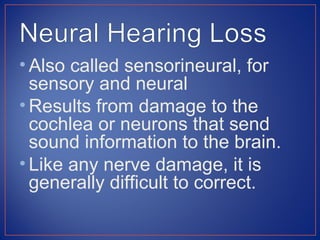 • Also called sensorineural, for
  sensory and neural
• Results from damage to the
  cochlea or neurons that send
  sound information to the brain.
• Like any nerve damage, it is
  generally difficult to correct.
 