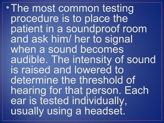 • The most common testing
  procedure is to place the
  patient in a soundproof room
  and ask him/ her to signal
  when a sound becomes
  audible. The intensity of sound
  is raised and lowered to
  determine the threshold of
  hearing for that person. Each
  ear is tested individually,
  usually using a headset.
 