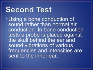 • Using a bone conduction of
  sound rather than normal air
  conduction. In bone conduction
  tests a probe is placed against
  the skull behind the ear and
  sound vibrations of various
  frequencies and intensities are
  sent to the inner ear.
 