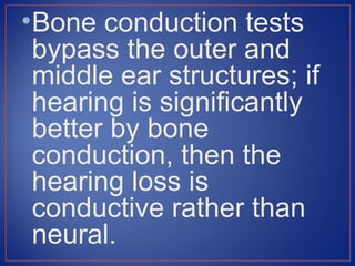 • Bone conduction tests
  bypass the outer and
  middle ear structures; if
  hearing is significantly
  better by bone
  conduction, then the
  hearing loss is
  conductive rather than
  neural.
 