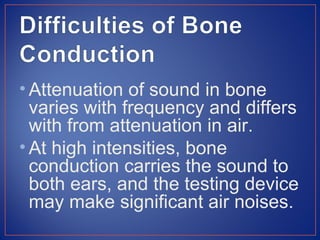 • Attenuation of sound in bone
  varies with frequency and differs
  with from attenuation in air.
• At high intensities, bone
  conduction carries the sound to
  both ears, and the testing device
  may make significant air noises.
 