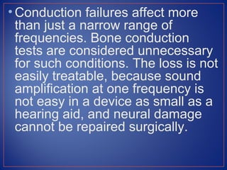• Conduction failures affect more
  than just a narrow range of
  frequencies. Bone conduction
  tests are considered unnecessary
  for such conditions. The loss is not
  easily treatable, because sound
  amplification at one frequency is
  not easy in a device as small as a
  hearing aid, and neural damage
  cannot be repaired surgically.
 