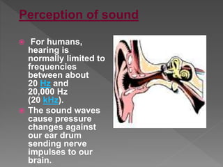  For humans,
hearing is
normally limited to
frequencies
between about
20 Hz and
20,000 Hz
(20 kHz).
 The sound waves
cause pressure
changes against
our ear drum
sending nerve
impulses to our
brain.
Perception of sound
 