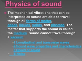 The mechanical vibrations that can be
interpreted as sound are able to travel
through all forms of matter,
gases, liquids, solids, and plasmas. The
matter that supports the sound is called
the medium. Sound cannot travel through
a vacuum
•1 Longitudinal and transverse waves
•2 Sound wave properties and characteristics
•3 Speed of sound
• 5 Noise
 