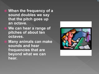  When the frequency of a
sound doubles we say
that the pitch goes up
an octave.
 We can hear a range of
pitches of about ten
octaves.
 Many animals can make
sounds and hear
frequencies that are
beyond what we can
hear.
 