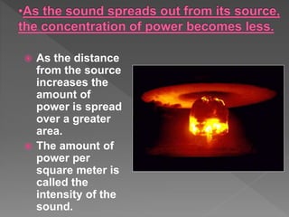  As the distance
from the source
increases the
amount of
power is spread
over a greater
area.
 The amount of
power per
square meter is
called the
intensity of the
sound.
 