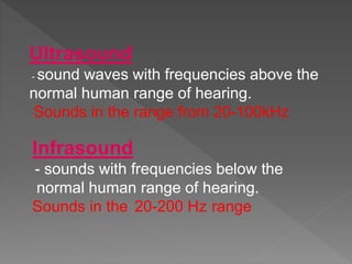 Ultrasound
- sound waves with frequencies above the
normal human range of hearing.
Sounds in the range from 20-100kHz
Infrasound
- sounds with frequencies below the
normal human range of hearing.
Sounds in the 20-200 Hz range
 