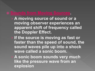  Sounds from Moving Sources.
› A moving source of sound or a
moving observer experiences an
apparent shift of frequency called
the Doppler Effect.
› If the source is moving as fast or
faster than the speed of sound, the
sound waves pile up into a shock
wave called a sonic boom.
› A sonic boom sounds very much
like the pressure wave from an
explosion
 