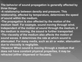 The behavior of sound propagation is generally affected by
three things:
•A relationship between density and pressure. This
relationship, affected by temperature, determines the speed
of sound within the medium.
•The propagation is also affected by the motion of the
medium itself. For example, sound moving through wind.
Independent of the motion of sound through the medium, if
the medium is moving, the sound is further transported.
•The viscosity of the medium also affects the motion of
sound waves. It determines the rate at which sound is
attenuated. For many media, such as air or water, attenuation
due to viscosity is negligible.
•However When sound is moving through a medium that
does not have constant physical properties, it may be
refracted (either dispersed or focused).
 