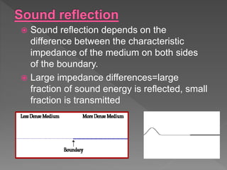  Sound reflection depends on the
difference between the characteristic
impedance of the medium on both sides
of the boundary.
 Large impedance differences=large
fraction of sound energy is reflected, small
fraction is transmitted
 