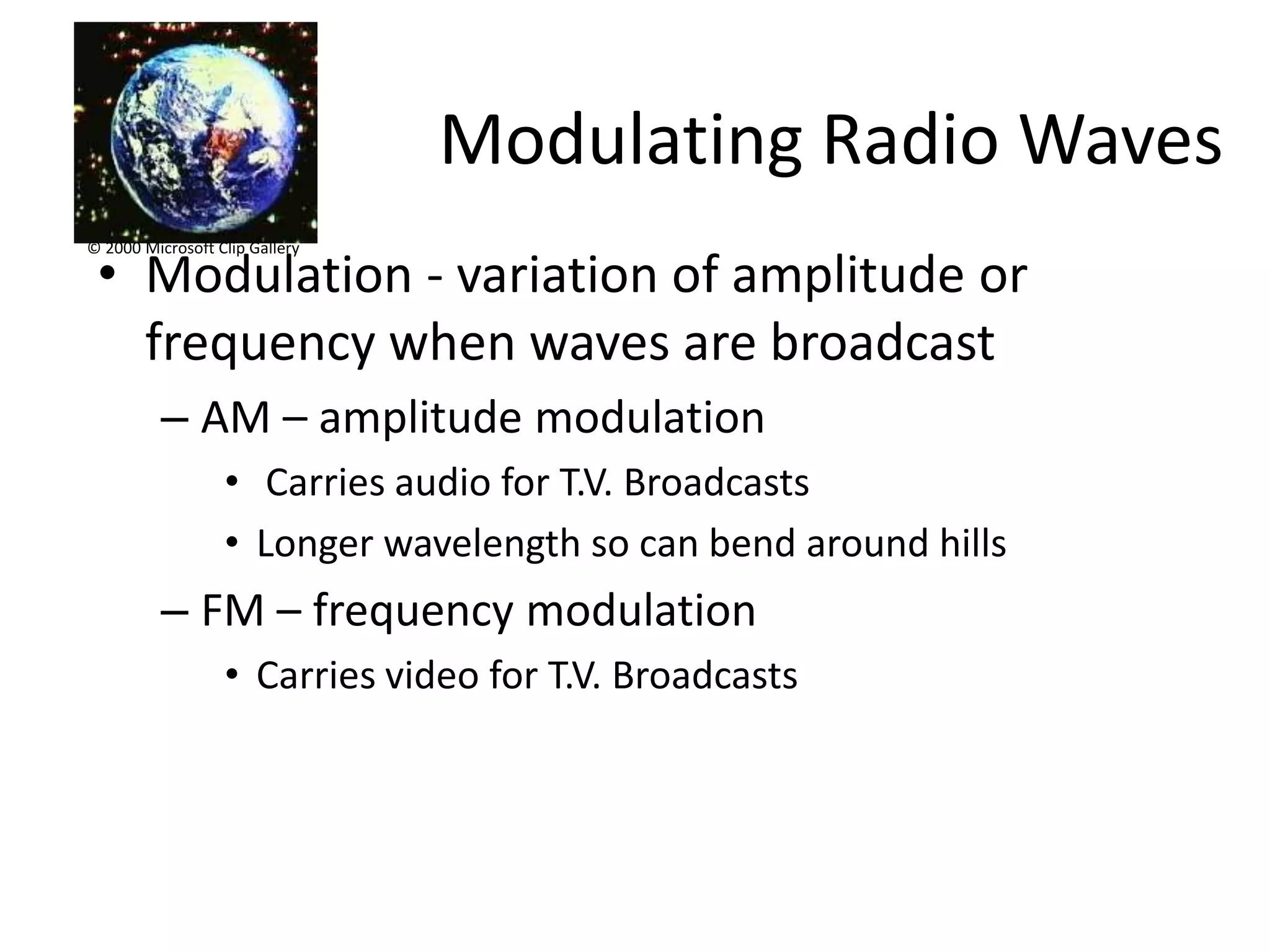 Modulating Radio Waves
© 2000 Microsoft Clip Gallery

 • Modulation - variation of amplitude or
   frequency when waves are broadcast
          – AM – amplitude modulation
                  • Carries audio for T.V. Broadcasts
                  • Longer wavelength so can bend around hills
          – FM – frequency modulation
                  • Carries video for T.V. Broadcasts
 