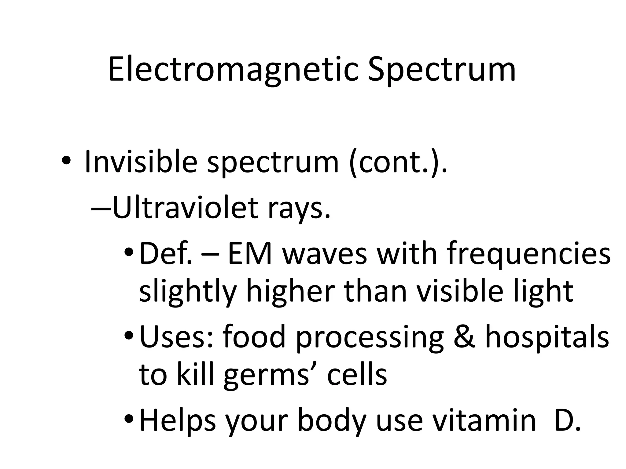 Electromagnetic Spectrum

• Invisible spectrum (cont.).
   –Ultraviolet rays.
     • Def. – EM waves with frequencies
       slightly higher than visible light
     • Uses: food processing & hospitals
       to kill germs’ cells
     • Helps your body use vitamin D.
 