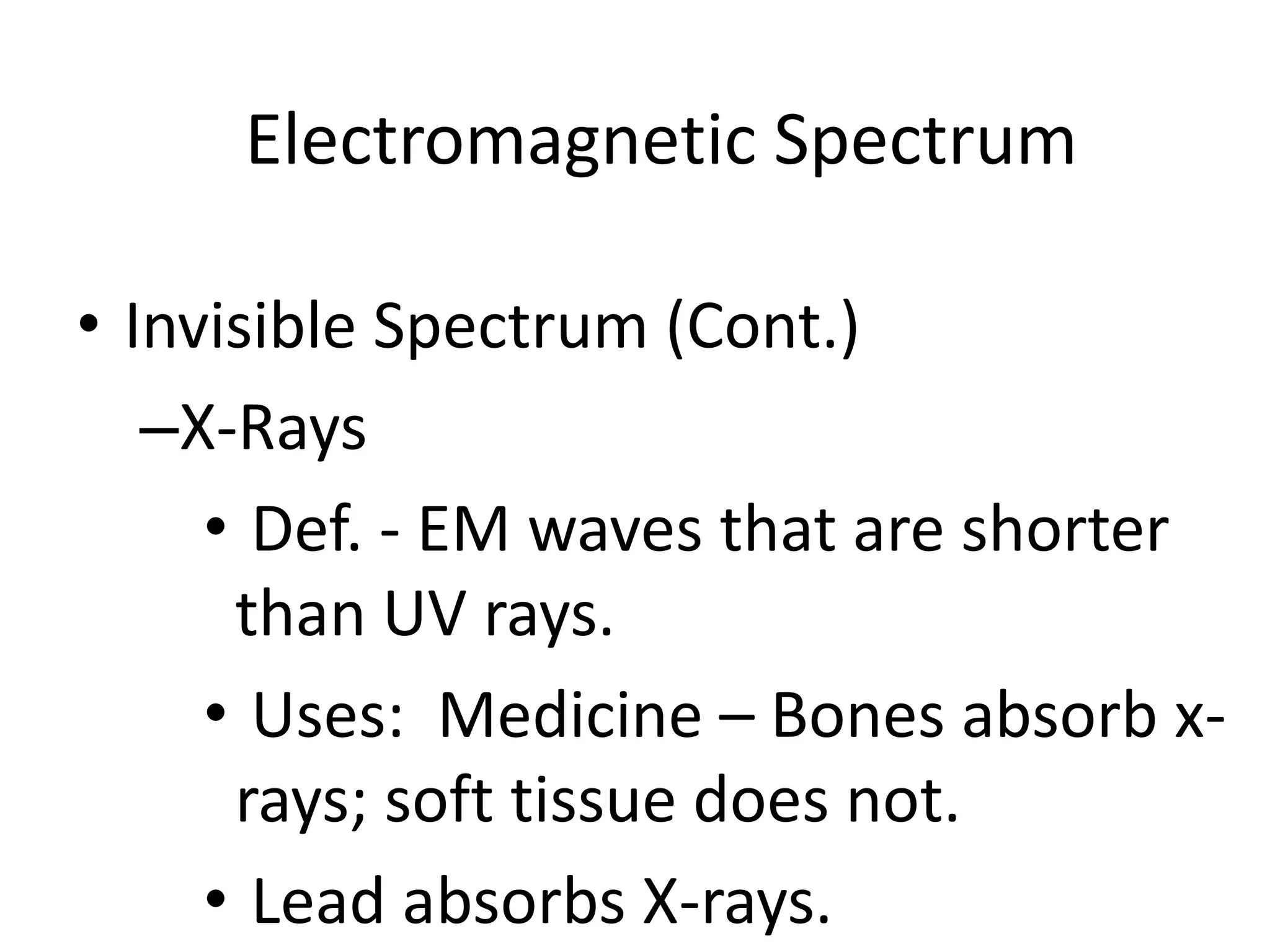 Electromagnetic Spectrum

• Invisible Spectrum (Cont.)
   –X-Rays
     • Def. - EM waves that are shorter
      than UV rays.
     • Uses: Medicine – Bones absorb x-
      rays; soft tissue does not.
     • Lead absorbs X-rays.
 