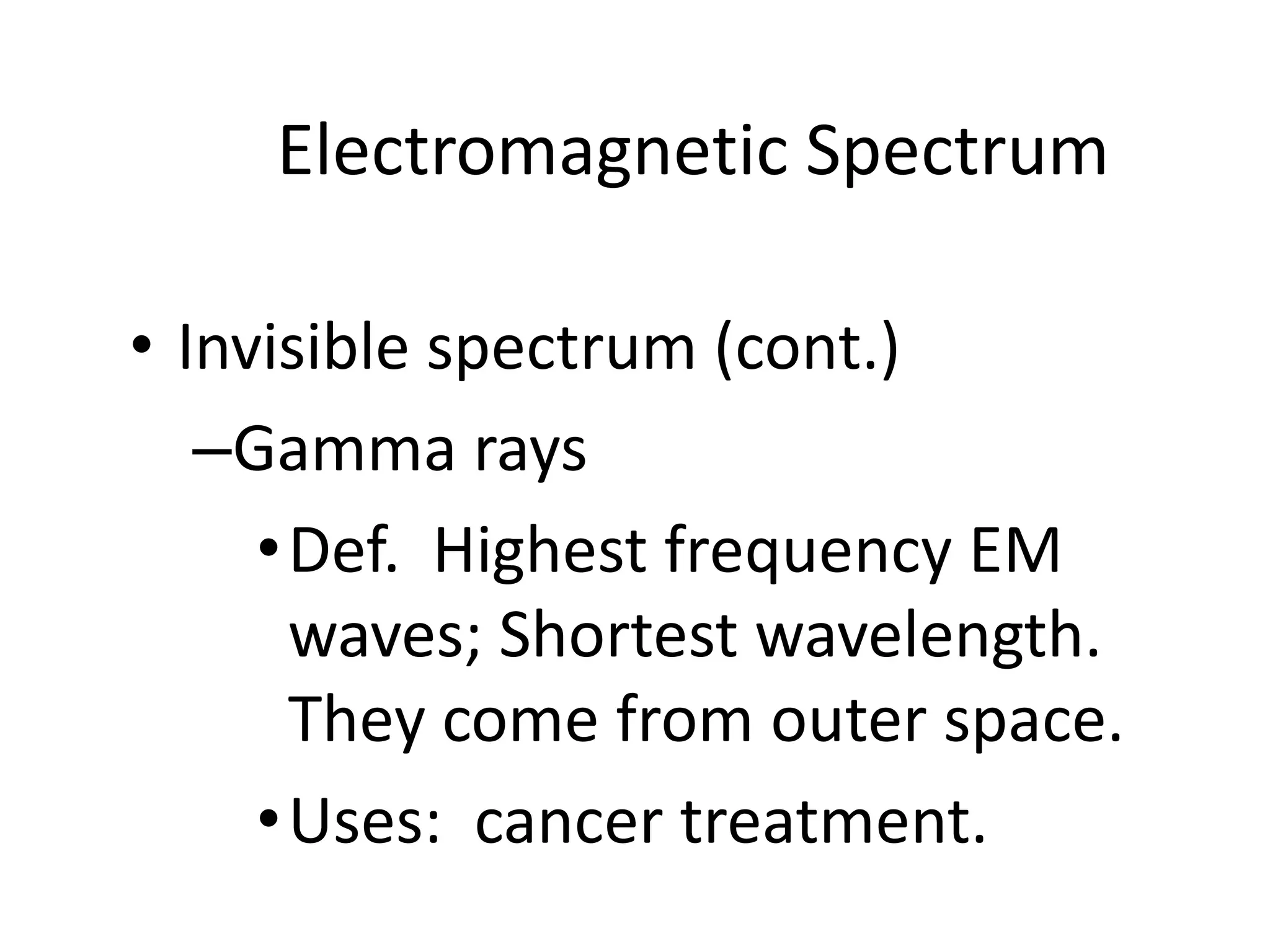 Electromagnetic Spectrum

• Invisible spectrum (cont.)
   –Gamma rays
     • Def. Highest frequency EM
       waves; Shortest wavelength.
       They come from outer space.
     • Uses: cancer treatment.
 