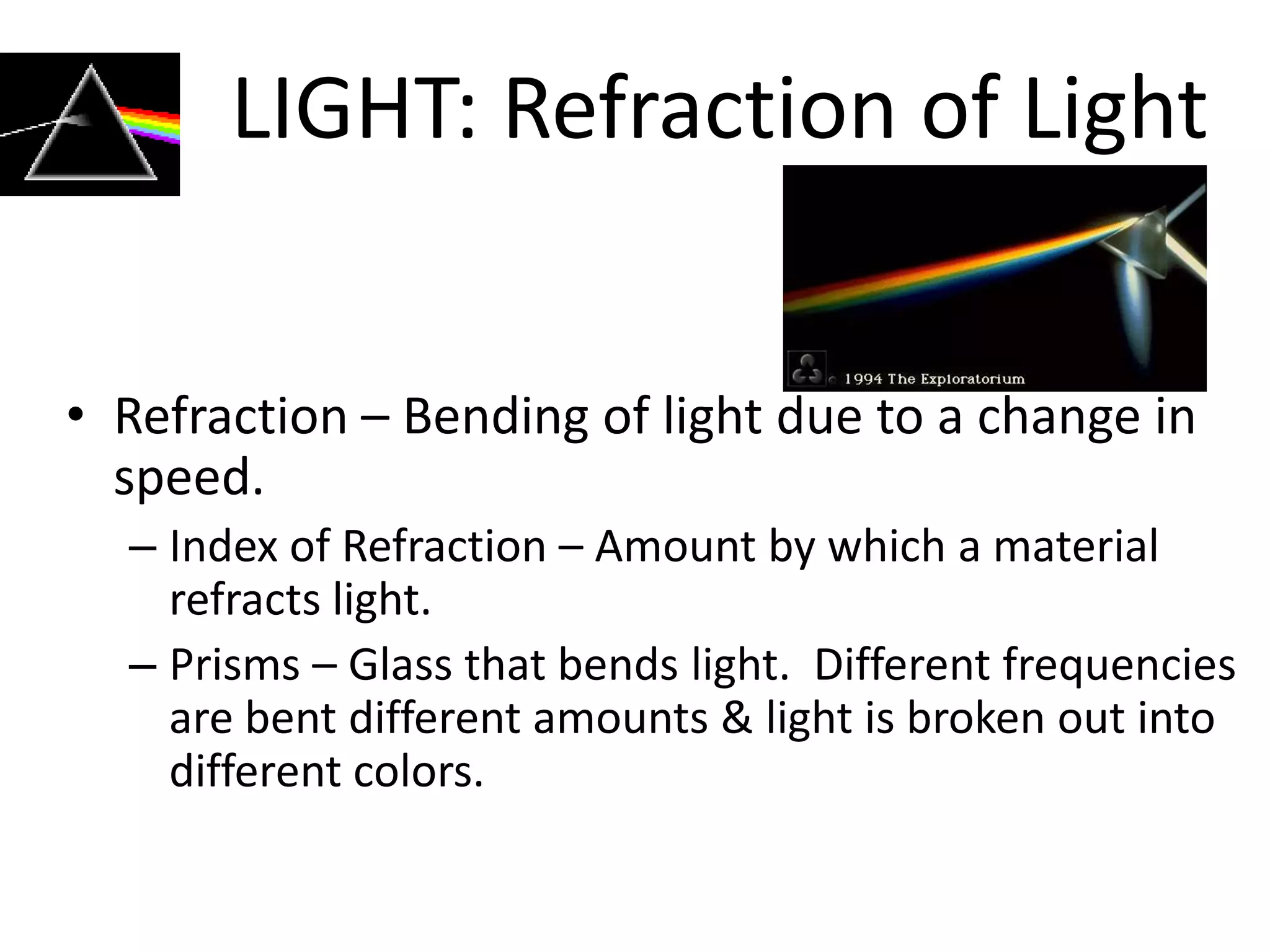 LIGHT: Refraction of Light


• Refraction – Bending of light due to a change in
  speed.
  – Index of Refraction – Amount by which a material
    refracts light.
  – Prisms – Glass that bends light. Different frequencies
    are bent different amounts & light is broken out into
    different colors.
 