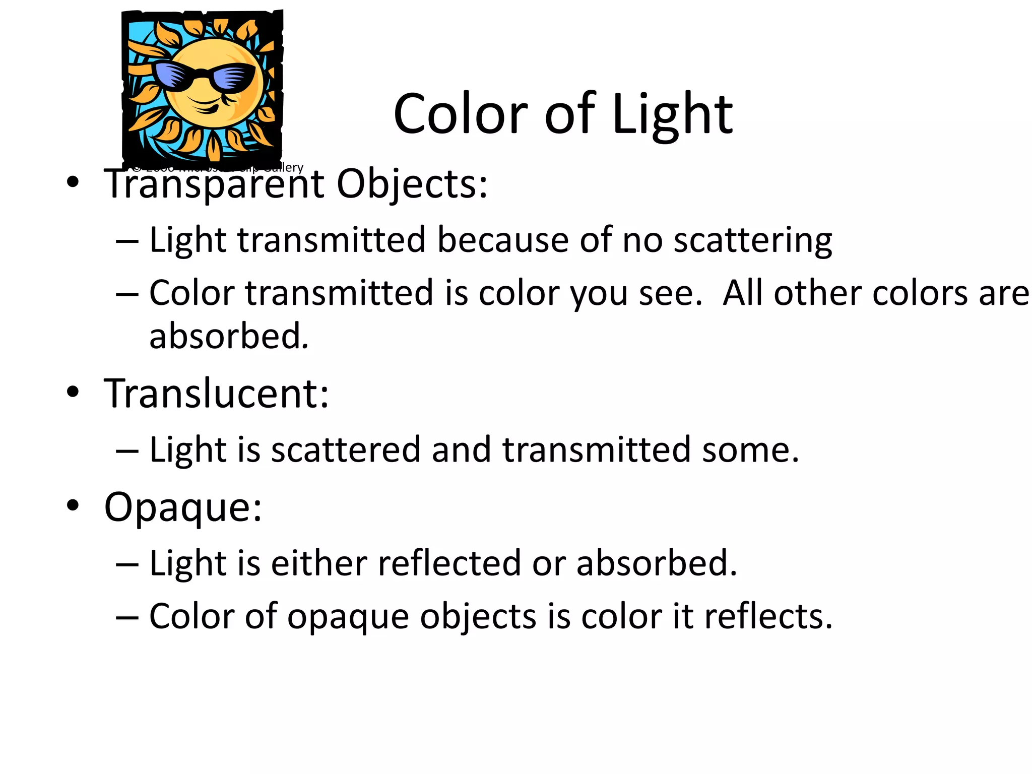 Color of Light
• Transparent Objects:
   © 2000 Microsoft Clip Gallery




  – Light transmitted because of no scattering
  – Color transmitted is color you see. All other colors are
    absorbed.
• Translucent:
  – Light is scattered and transmitted some.
• Opaque:
  – Light is either reflected or absorbed.
  – Color of opaque objects is color it reflects.
 