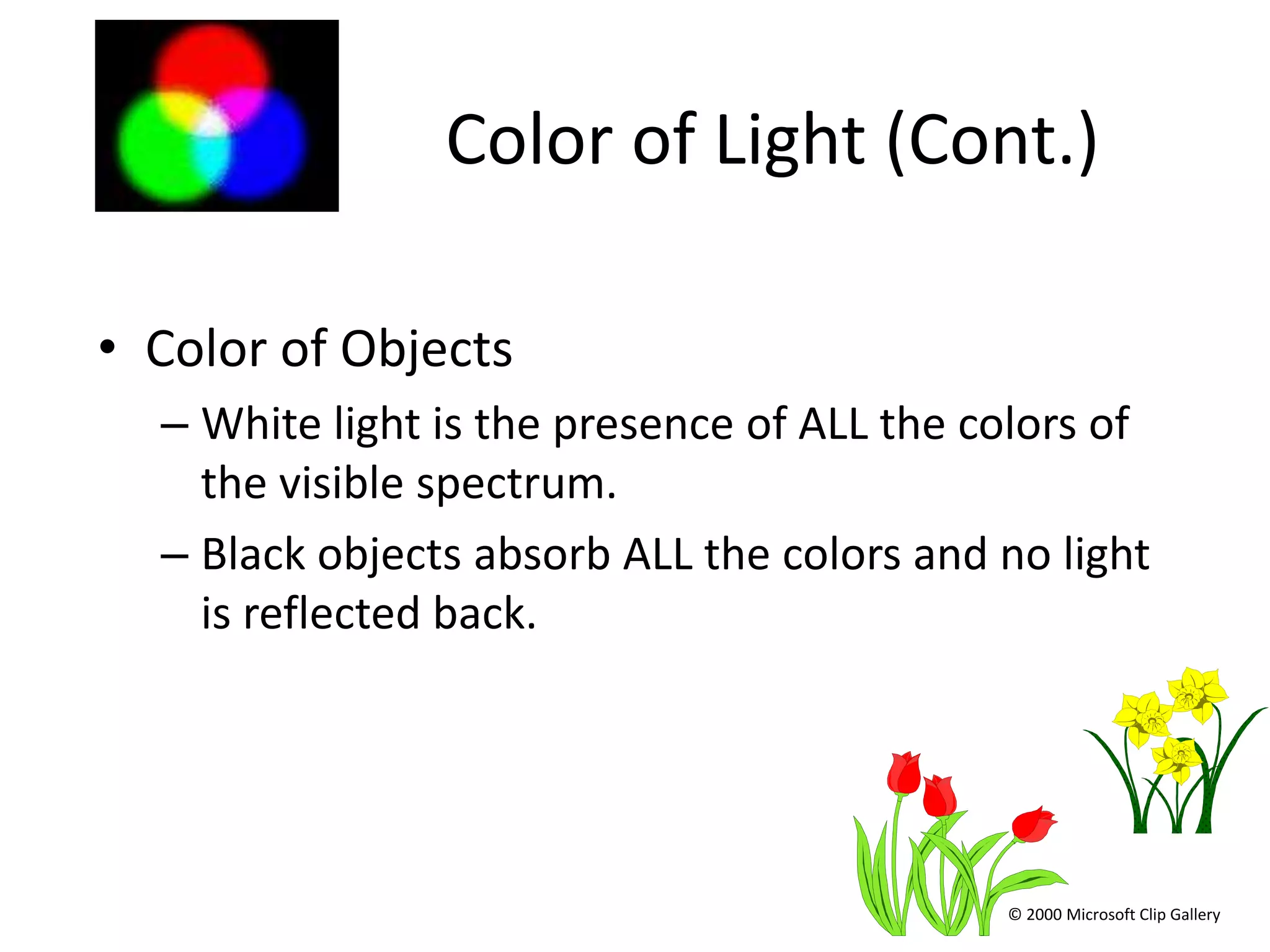 Color of Light (Cont.)

• Color of Objects
  – White light is the presence of ALL the colors of
    the visible spectrum.
  – Black objects absorb ALL the colors and no light
    is reflected back.




                                            © 2000 Microsoft Clip Gallery
 