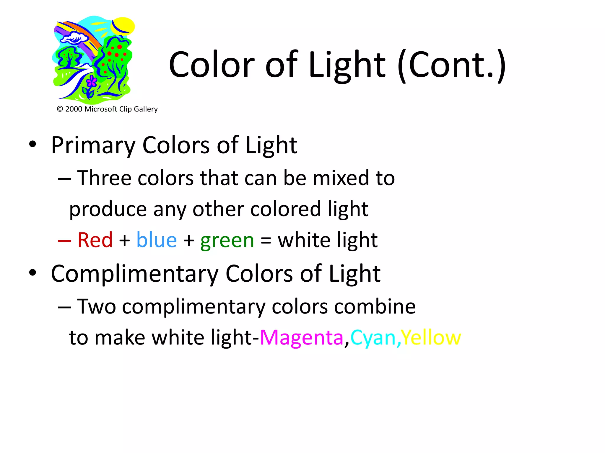 Color of Light (Cont.)
  © 2000 Microsoft Clip Gallery



• Primary Colors of Light
  – Three colors that can be mixed to
   produce any other colored light
  – Red + blue + green = white light
• Complimentary Colors of Light
  – Two complimentary colors combine
   to make white light-Magenta,Cyan,Yellow
 