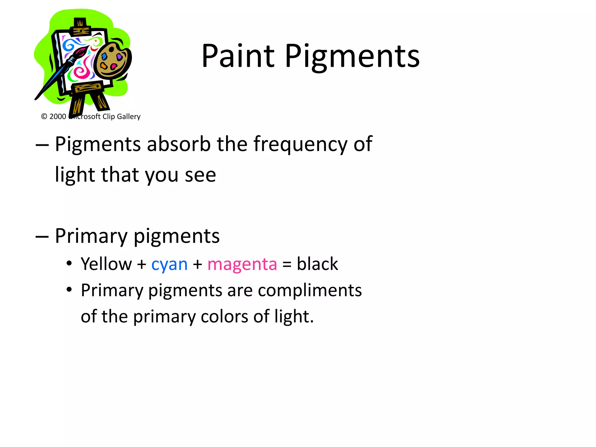 Paint Pigments
© 2000 Microsoft Clip Gallery


– Pigments absorb the frequency of
  light that you see

– Primary pigments
       • Yellow + cyan + magenta = black
       • Primary pigments are compliments
         of the primary colors of light.
 