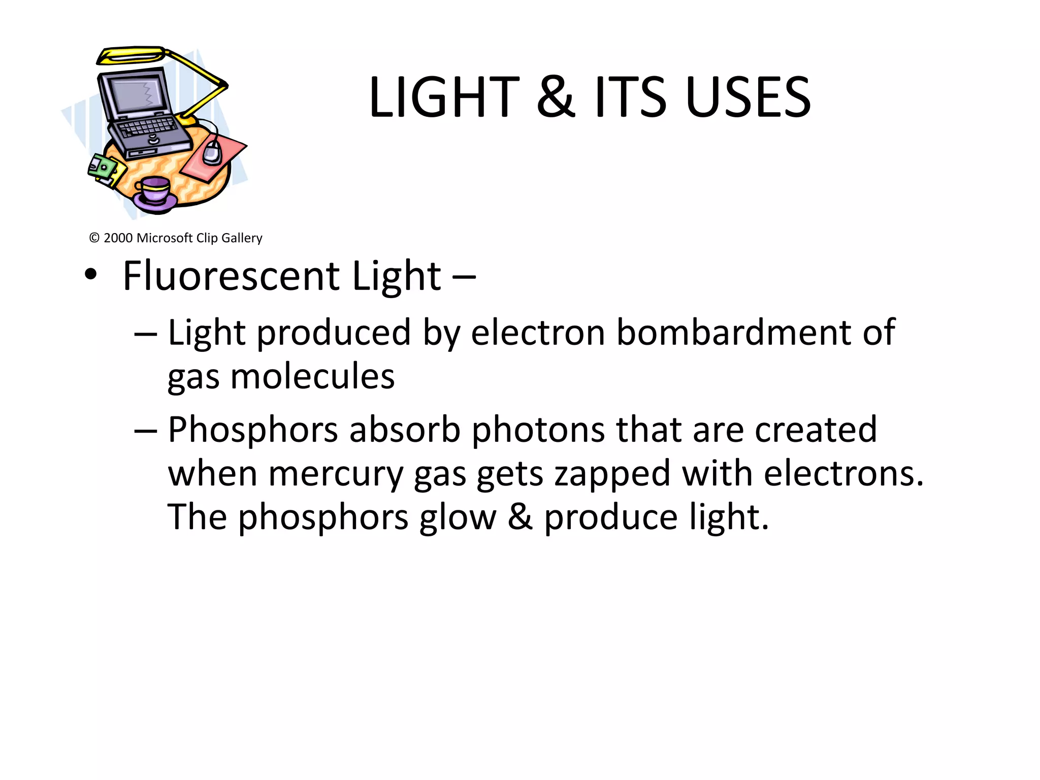LIGHT & ITS USES
© 2000 Microsoft Clip Gallery


• Fluorescent Light –
       – Light produced by electron bombardment of
         gas molecules
       – Phosphors absorb photons that are created
         when mercury gas gets zapped with electrons.
         The phosphors glow & produce light.
 