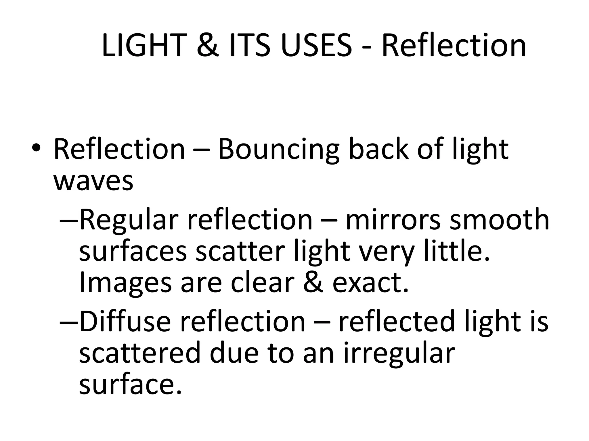 LIGHT & ITS USES - Reflection

• Reflection – Bouncing back of light
  waves
  –Regular reflection – mirrors smooth
    surfaces scatter light very little.
    Images are clear & exact.
  –Diffuse reflection – reflected light is
    scattered due to an irregular
    surface.
 
