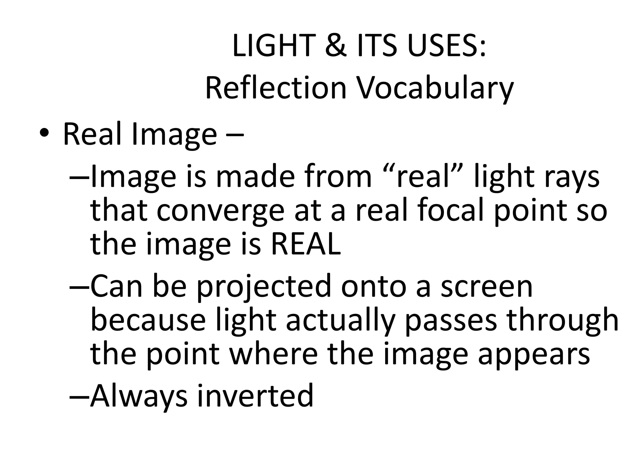 LIGHT & ITS USES:
            Reflection Vocabulary
• Real Image –
  –Image is made from “real” light rays
    that converge at a real focal point so
    the image is REAL
  –Can be projected onto a screen
    because light actually passes through
    the point where the image appears
  –Always inverted
 