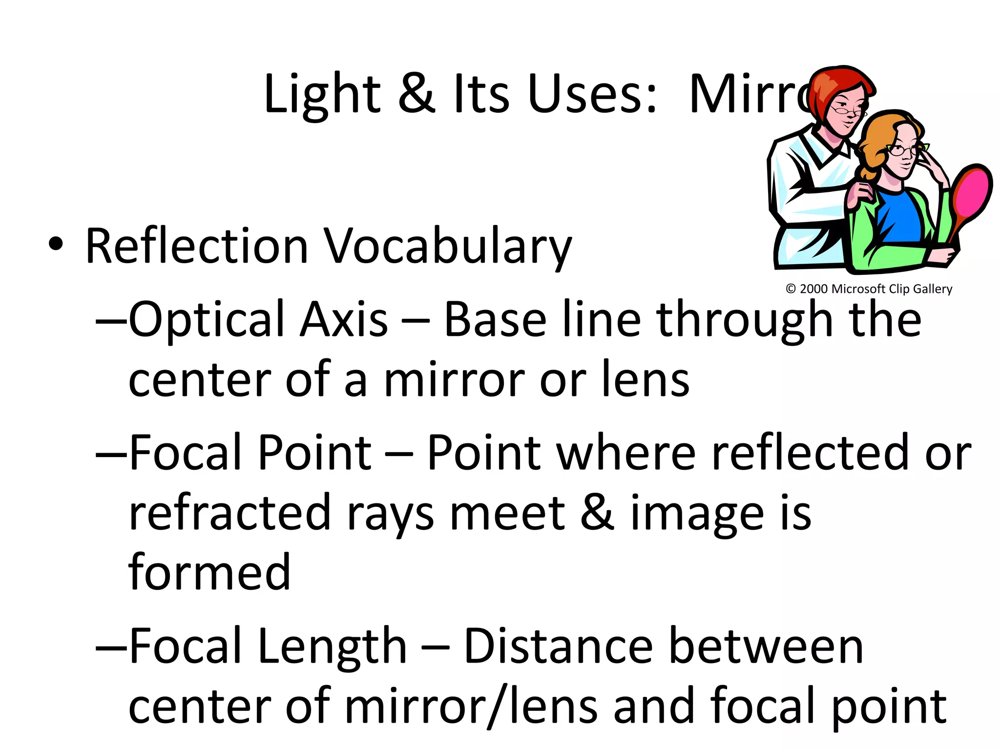 Light & Its Uses: Mirrors

• Reflection Vocabulary
                                © 2000 Microsoft Clip Gallery


  –Optical Axis – Base line through the
    center of a mirror or lens
  –Focal Point – Point where reflected or
    refracted rays meet & image is
    formed
  –Focal Length – Distance between
    center of mirror/lens and focal point
 