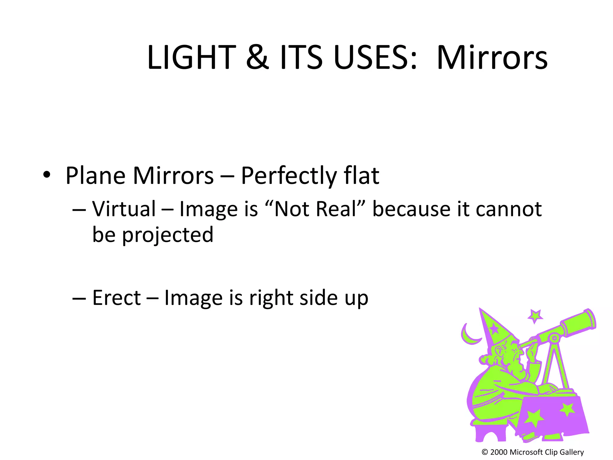 LIGHT & ITS USES: Mirrors


• Plane Mirrors – Perfectly flat
  – Virtual – Image is “Not Real” because it cannot
    be projected

  – Erect – Image is right side up




                                            © 2000 Microsoft Clip Gallery
 