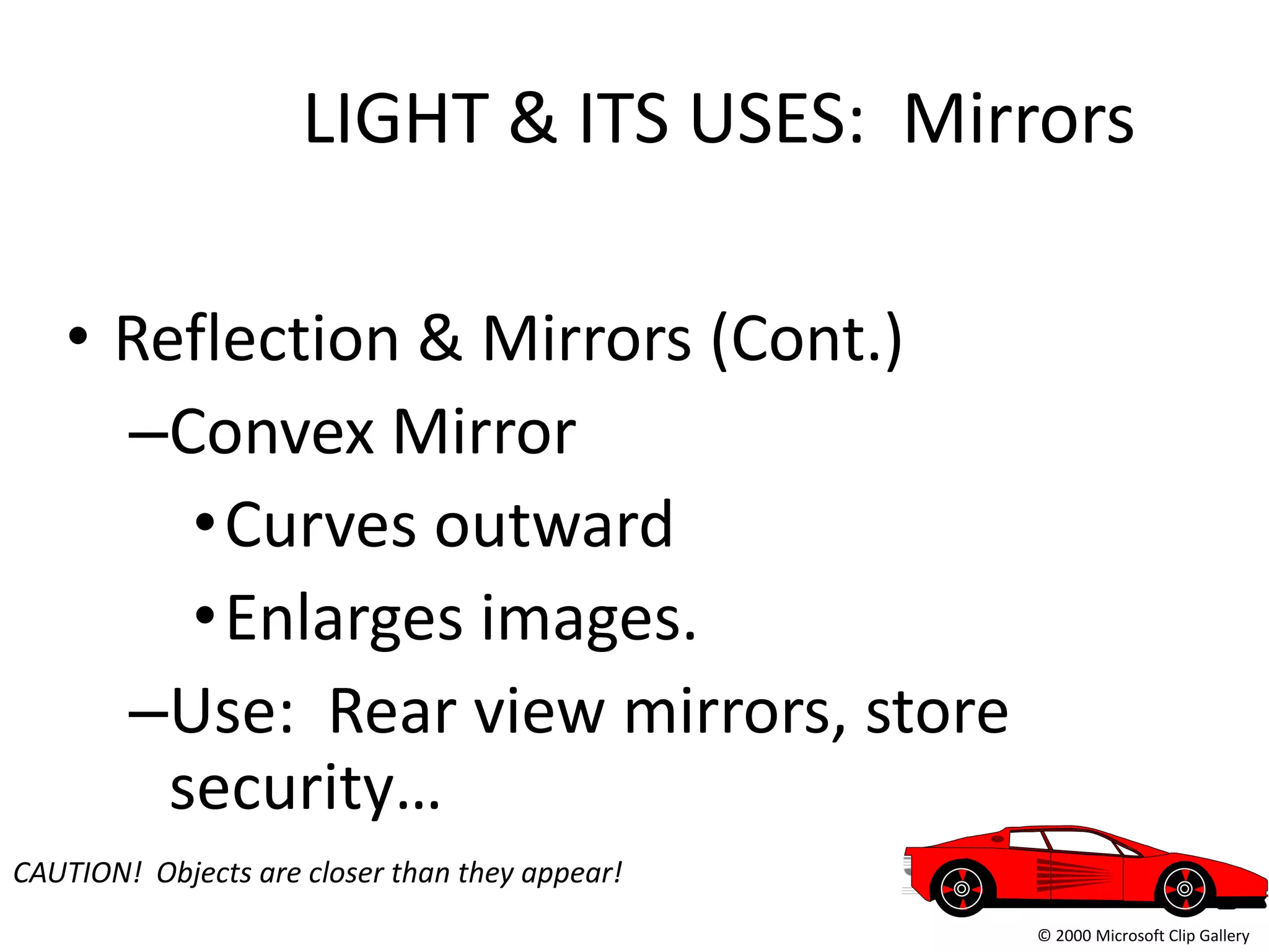 LIGHT & ITS USES: Mirrors

   • Reflection & Mirrors (Cont.)
     –Convex Mirror
        • Curves outward
        • Enlarges images.
     –Use: Rear view mirrors, store
       security…
CAUTION! Objects are closer than they appear!
                                                © 2000 Microsoft Clip Gallery
 