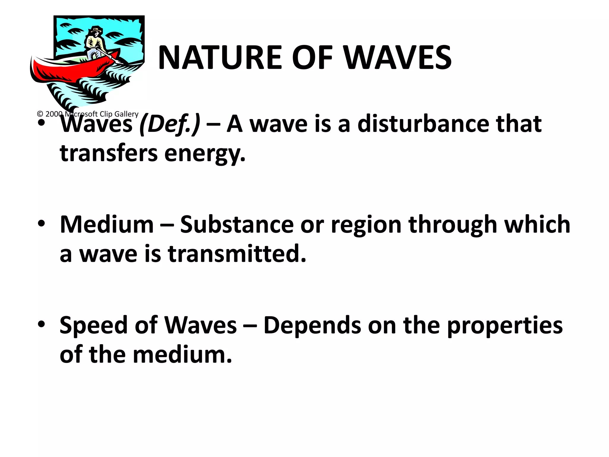 NATURE OF WAVES
• Waves (Def.) – A wave is a disturbance that
© 2000 Microsoft Clip Gallery




  transfers energy.

• Medium – Substance or region through which
  a wave is transmitted.

• Speed of Waves – Depends on the properties
  of the medium.
 