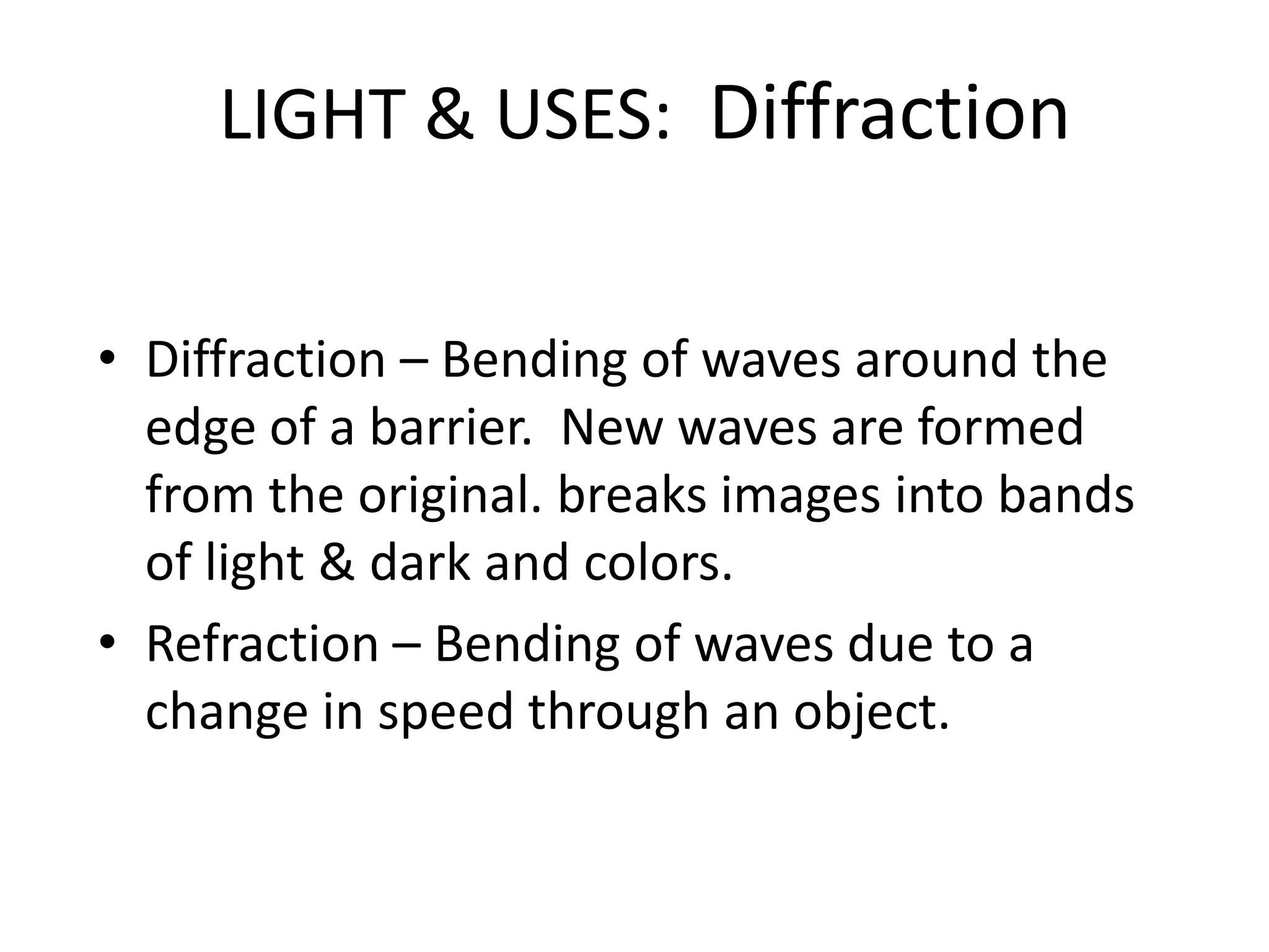 LIGHT & USES: Diffraction


• Diffraction – Bending of waves around the
  edge of a barrier. New waves are formed
  from the original. breaks images into bands
  of light & dark and colors.
• Refraction – Bending of waves due to a
  change in speed through an object.
 