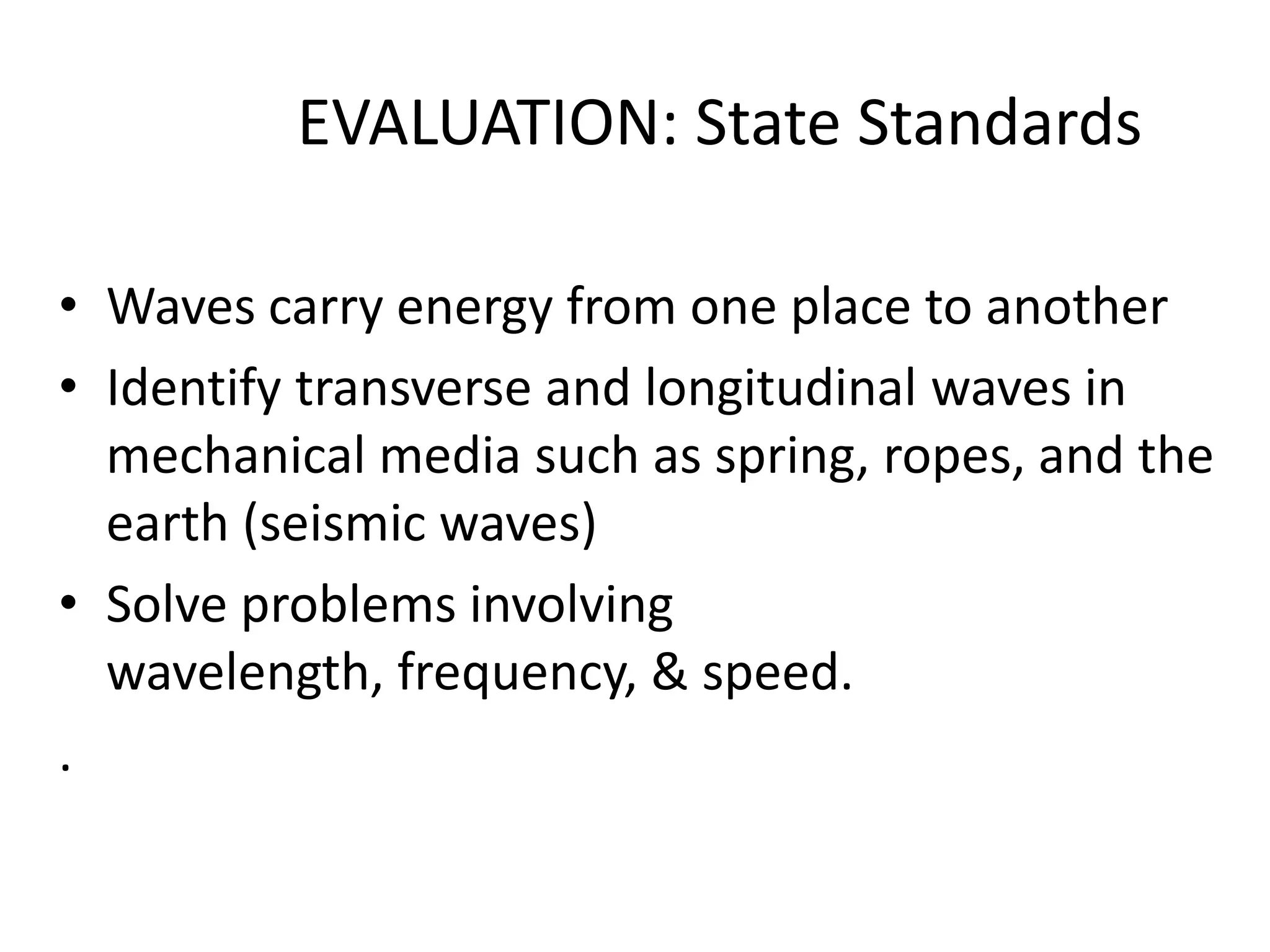 EVALUATION: State Standards

• Waves carry energy from one place to another
• Identify transverse and longitudinal waves in
  mechanical media such as spring, ropes, and the
  earth (seismic waves)
• Solve problems involving
  wavelength, frequency, & speed.
.
 