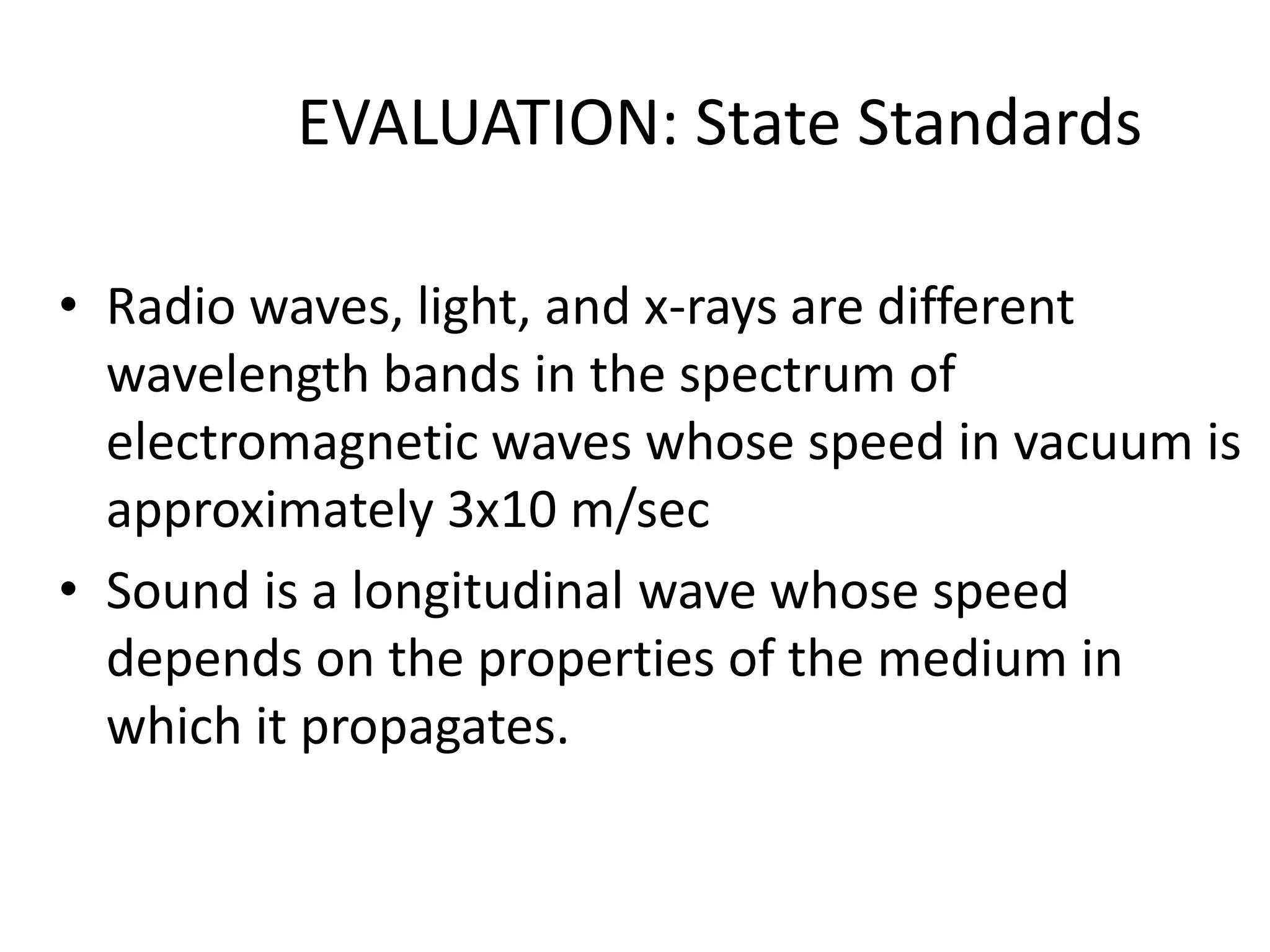 EVALUATION: State Standards

• Radio waves, light, and x-rays are different
  wavelength bands in the spectrum of
  electromagnetic waves whose speed in vacuum is
  approximately 3x10 m/sec
• Sound is a longitudinal wave whose speed
  depends on the properties of the medium in
  which it propagates.
 