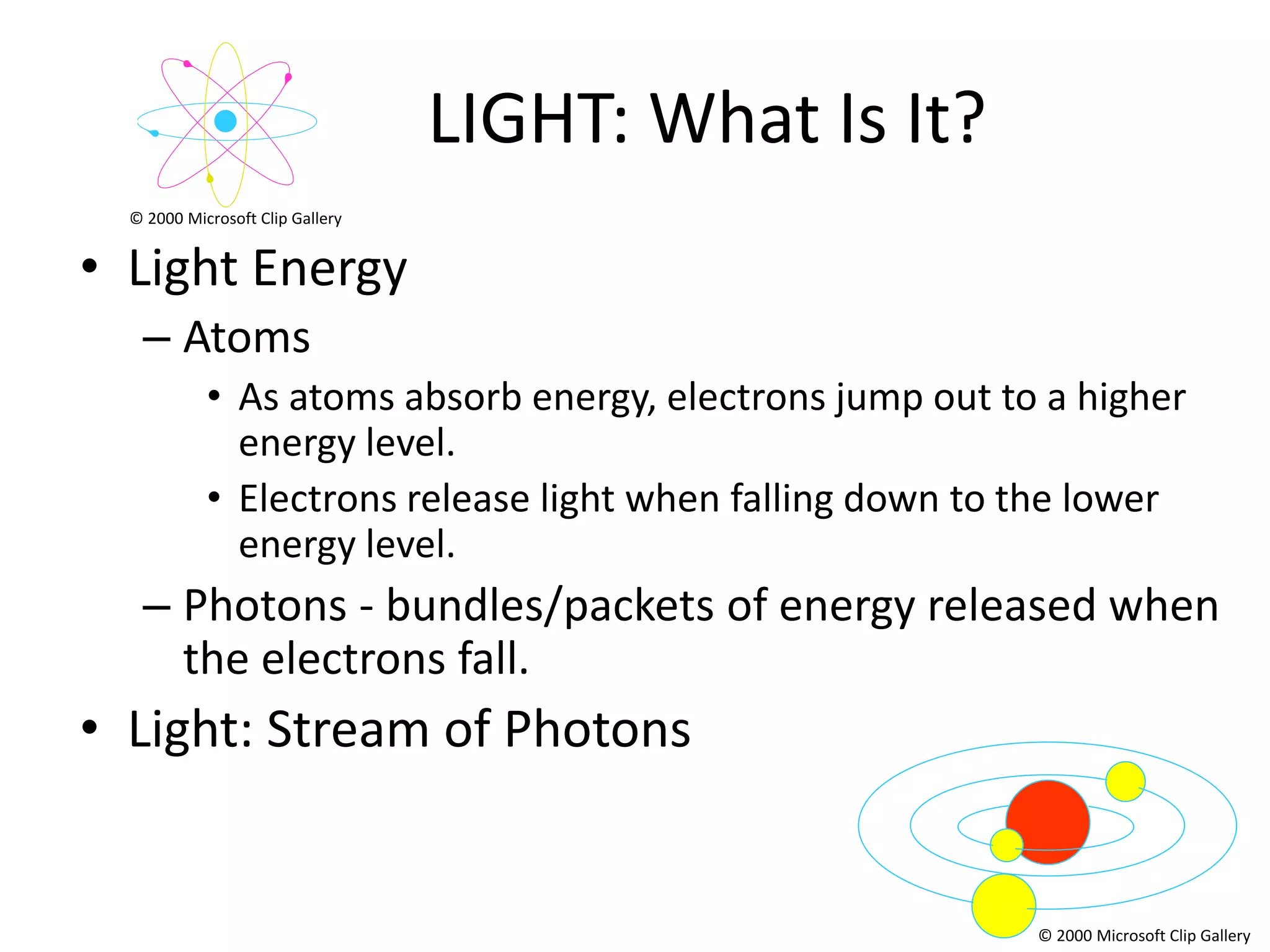 LIGHT: What Is It?
  © 2000 Microsoft Clip Gallery


• Light Energy
   – Atoms
            • As atoms absorb energy, electrons jump out to a higher
              energy level.
            • Electrons release light when falling down to the lower
              energy level.
   – Photons - bundles/packets of energy released when
     the electrons fall.
• Light: Stream of Photons


                                                           © 2000 Microsoft Clip Gallery
 