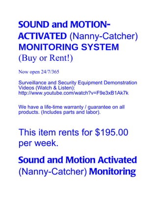 SOUND and MOTION-
ACTIVATED (Nanny-Catcher)
MONITORING SYSTEM
(Buy or Rent!)
Now open 24/7/365

Surveillance and Security Equipment Demonstration
Videos (Watch & Listen):
http://www.youtube.com/watch?v=F9e3xB1Ak7k

We have a life-time warranty / guarantee on all
products. (Includes parts and labor).



This item rents for $195.00
per week.
Sound and Motion Activated
(Nanny-Catcher) Monitoring
 