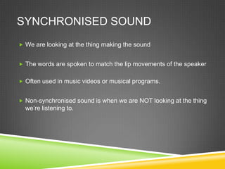 SYNCHRONISED SOUND
 We are looking at the thing making the sound


 The words are spoken to match the lip movements of the speaker


 Often used in music videos or musical programs.


 Non-synchronised sound is when we are NOT looking at the thing
  we’re listening to.
 