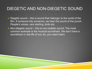 DIEGETIC AND NON-DIEGETIC SOUND

 Diegetic sound – this is sound that ‘belongs’ to the world of the
  film. If someone hits someone, we hear the sound of the punch.
  People’s voices, cars starting, birds etc.
 Non-diegetic sound – this is non-realistic sound. The most
  common example is the musical soundtrack. We don’t have a
  soundtrack in real life (if you do, you need help!)
 