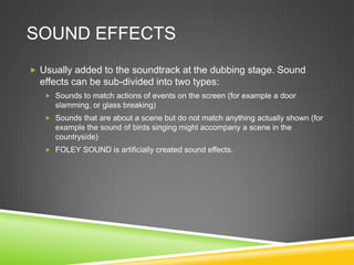 SOUND EFFECTS
 Usually added to the soundtrack at the dubbing stage. Sound
  effects can be sub-divided into two types:
    Sounds to match actions of events on the screen (for example a door
     slamming, or glass breaking)
    Sounds that are about a scene but do not match anything actually shown (for
     example the sound of birds singing might accompany a scene in the
     countryside)
    FOLEY SOUND is artificially created sound effects.
 